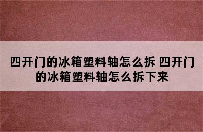 四开门的冰箱塑料轴怎么拆 四开门的冰箱塑料轴怎么拆下来